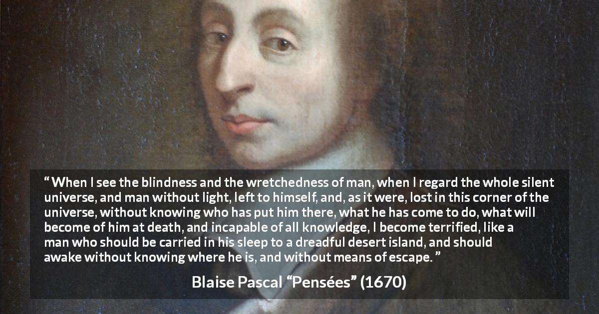 Blaise Pascal quote about ignorance from Pensées - When I see the blindness and the wretchedness of man, when I regard the whole silent universe, and man without light, left to himself, and, as it were, lost in this corner of the universe, without knowing who has put him there, what he has come to do, what will become of him at death, and incapable of all knowledge, I become terrified, like a man who should be carried in his sleep to a dreadful desert island, and should awake without knowing where he is, and without means of escape.