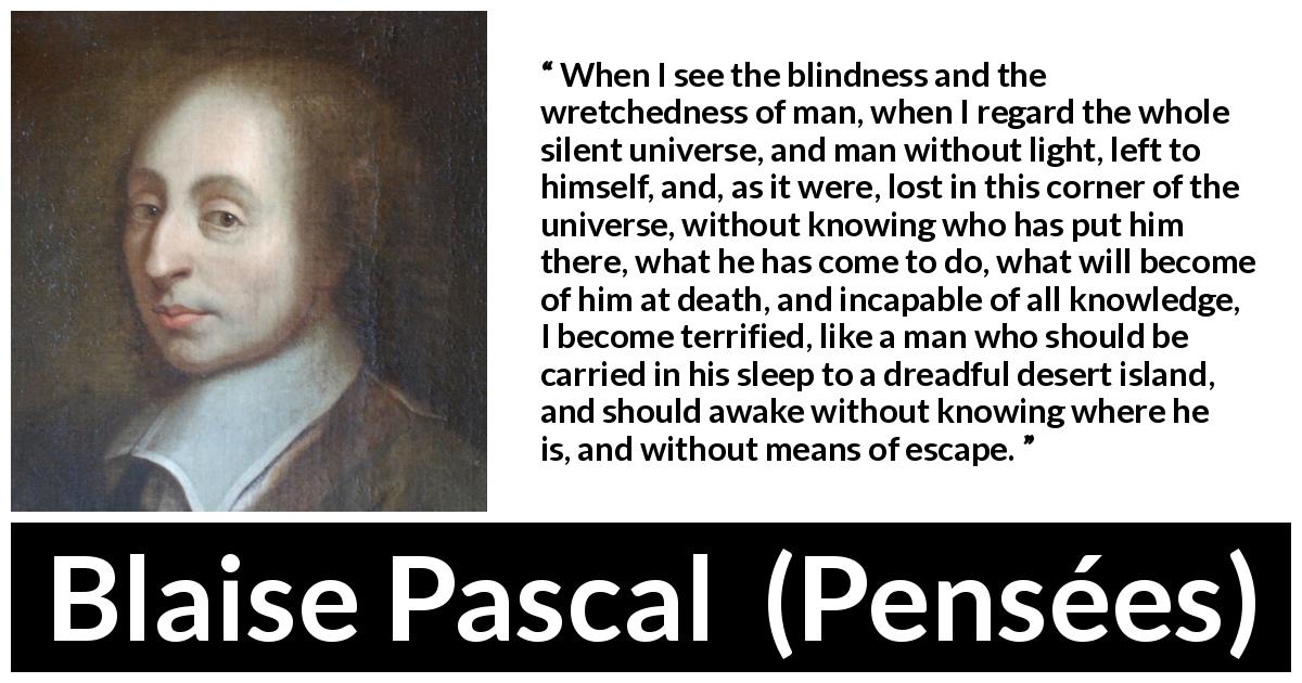 Blaise Pascal quote about ignorance from Pensées - When I see the blindness and the wretchedness of man, when I regard the whole silent universe, and man without light, left to himself, and, as it were, lost in this corner of the universe, without knowing who has put him there, what he has come to do, what will become of him at death, and incapable of all knowledge, I become terrified, like a man who should be carried in his sleep to a dreadful desert island, and should awake without knowing where he is, and without means of escape.