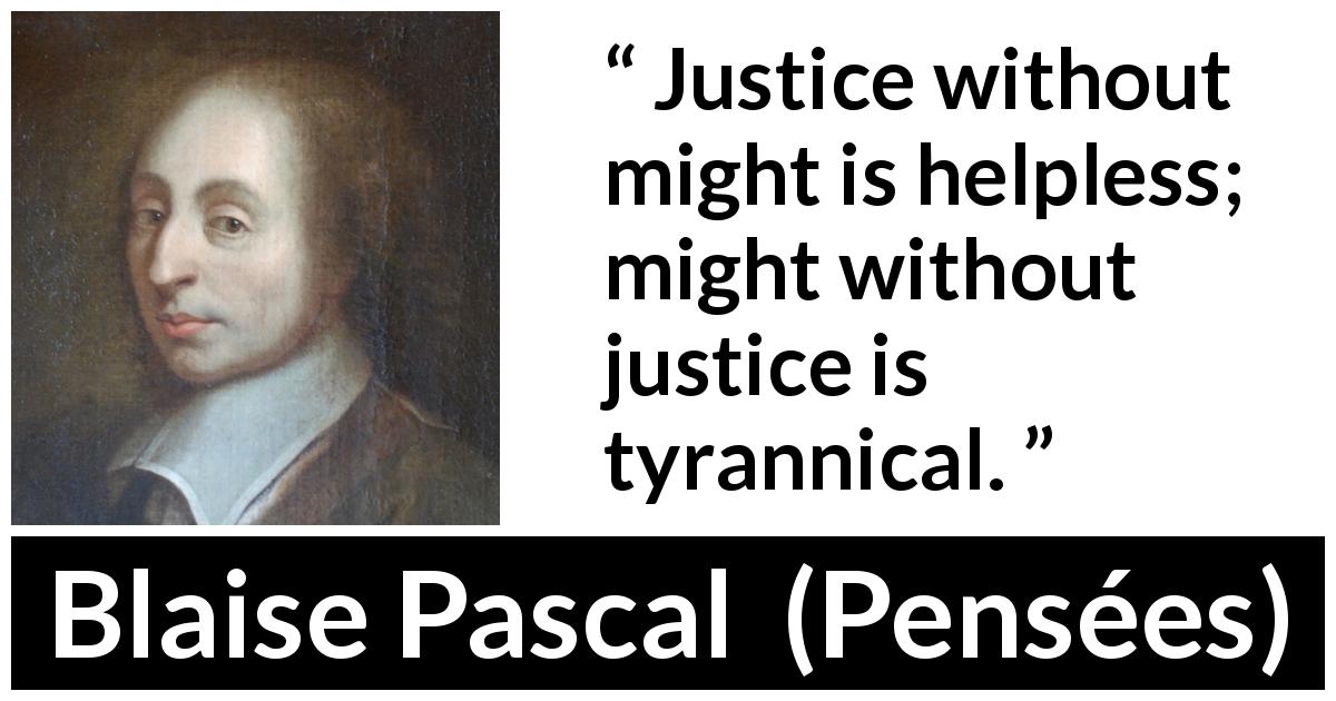 Blaise Pascal quote about justice from Pensées - Justice without might is helpless; might without justice is tyrannical.
