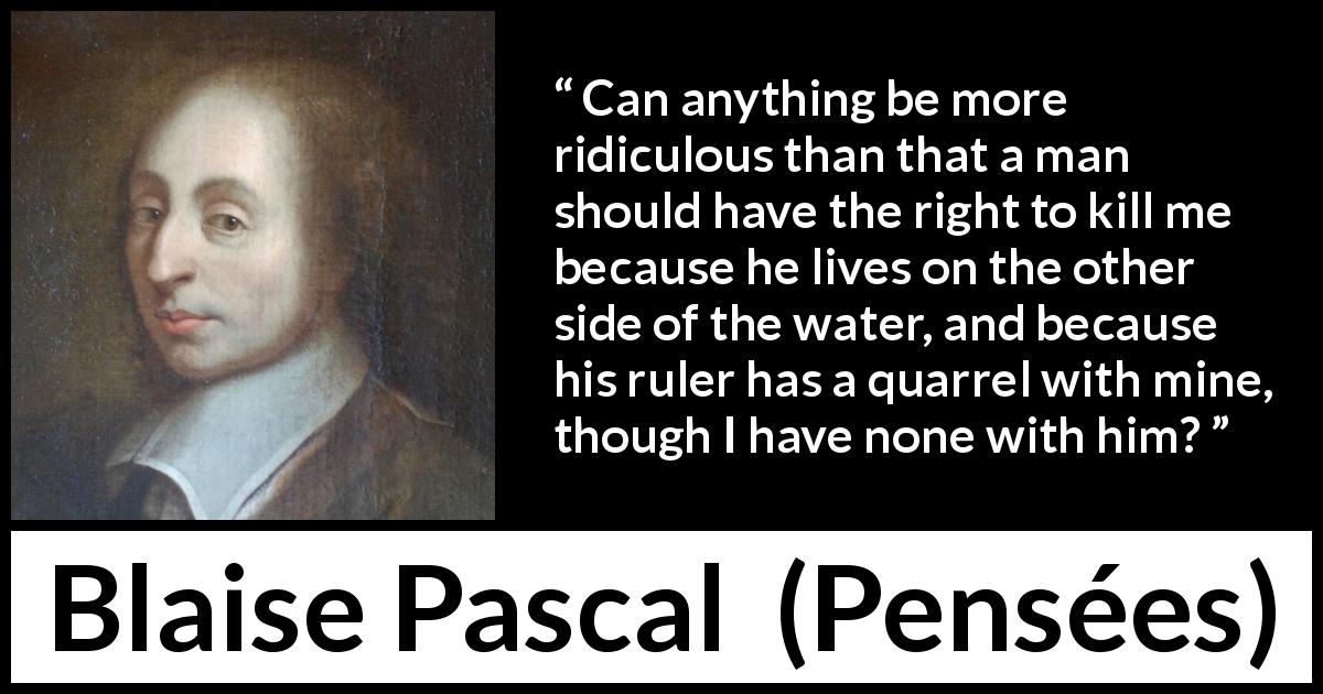 Blaise Pascal quote about killing from Pensées - Can anything be more ridiculous than that a man should have the right to kill me because he lives on the other side of the water, and because his ruler has a quarrel with mine, though I have none with him?