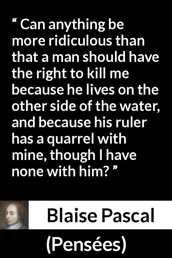 Blaise Pascal quote about killing from Pensées - Can anything be more ridiculous than that a man should have the right to kill me because he lives on the other side of the water, and because his ruler has a quarrel with mine, though I have none with him?