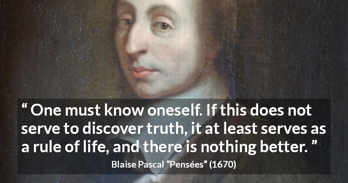 Blaise Pascal quote about life from Pensées - One must know oneself. If this does not serve to discover truth, it at least serves as a rule of life, and there is nothing better.