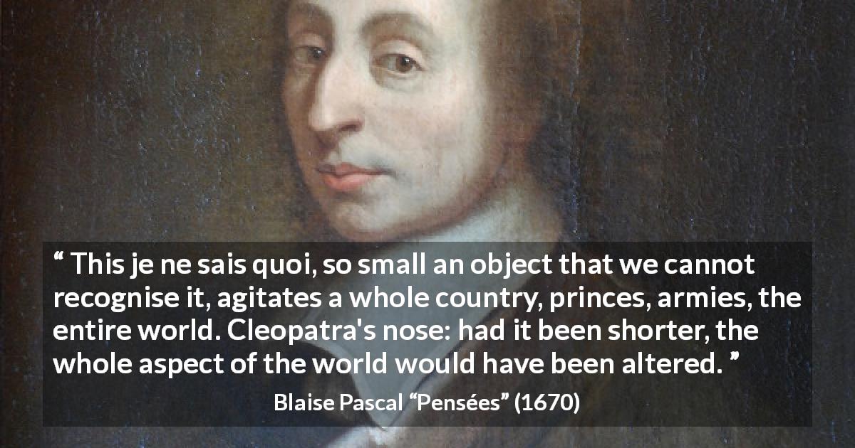 Blaise Pascal quote about love from Pensées - This je ne sais quoi, so small an object that we cannot recognise it, agitates a whole country, princes, armies, the entire world. Cleopatra's nose: had it been shorter, the whole aspect of the world would have been altered.