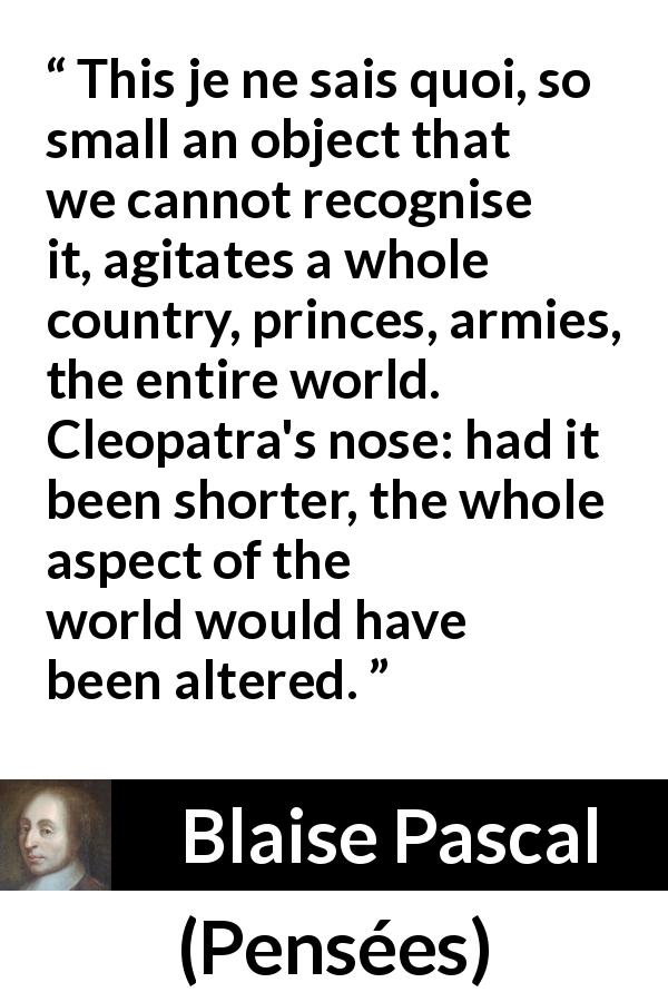 Blaise Pascal quote about love from Pensées - This je ne sais quoi, so small an object that we cannot recognise it, agitates a whole country, princes, armies, the entire world. Cleopatra's nose: had it been shorter, the whole aspect of the world would have been altered.