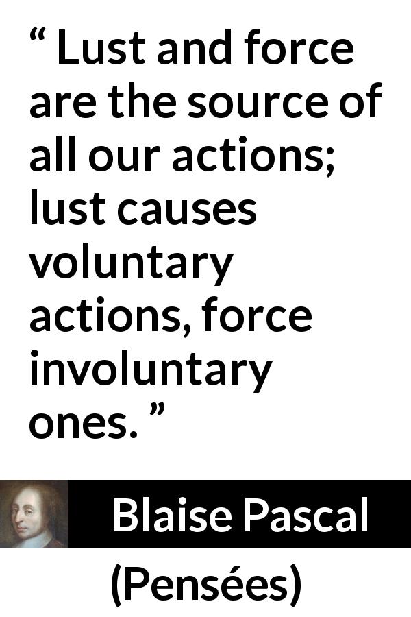 Blaise Pascal quote about lust from Pensées - Lust and force are the source of all our actions; lust causes voluntary actions, force involuntary ones.