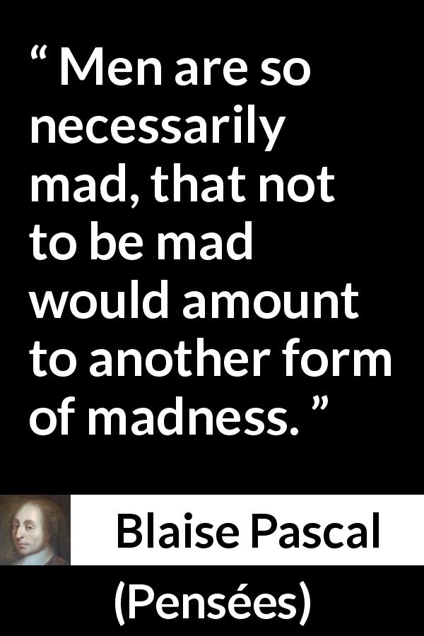 Blaise Pascal quote about madness from Pensées - Men are so necessarily mad, that not to be mad would amount to another form of madness.