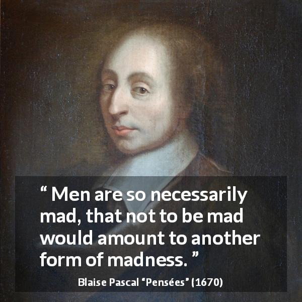 Blaise Pascal quote about madness from Pensées - Men are so necessarily mad, that not to be mad would amount to another form of madness.