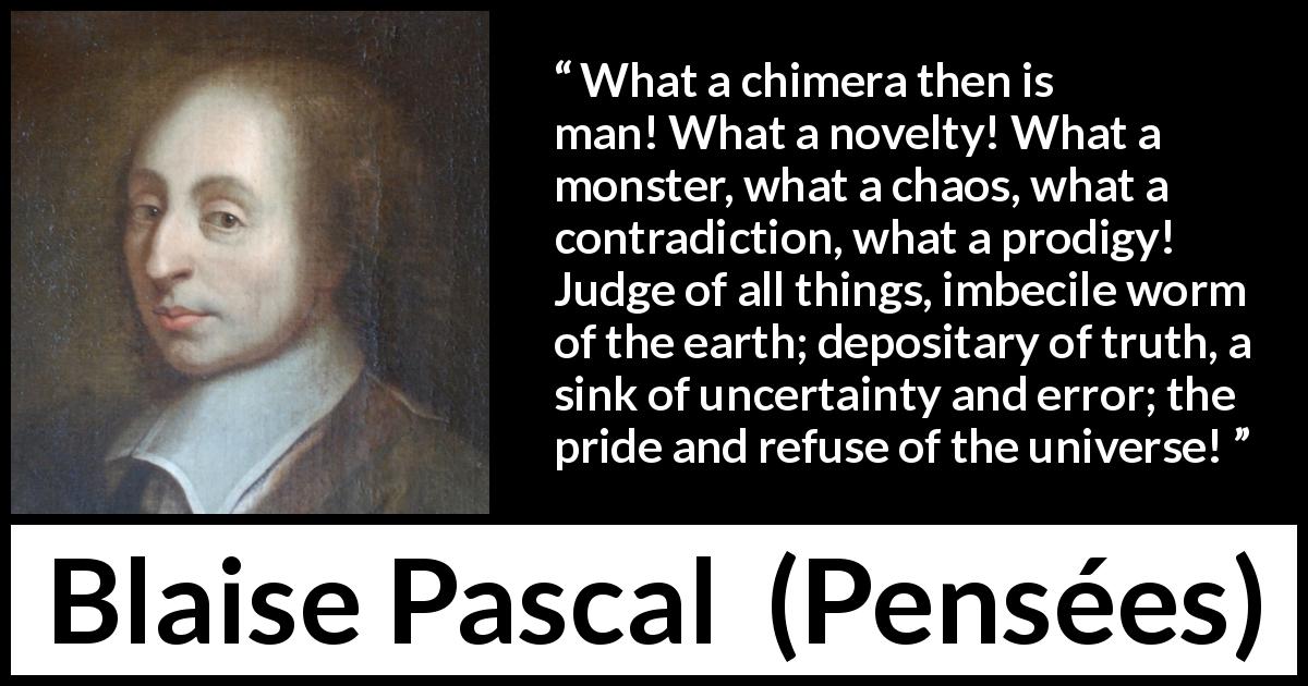 Blaise Pascal quote about man from Pensées - What a chimera then is man! What a novelty! What a monster, what a chaos, what a contradiction, what a prodigy! Judge of all things, imbecile worm of the earth; depositary of truth, a sink of uncertainty and error; the pride and refuse of the universe!