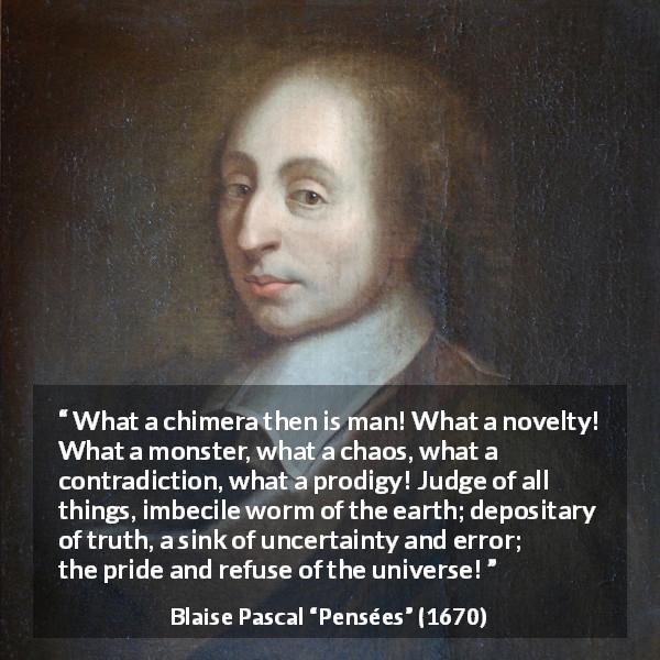 Blaise Pascal quote about man from Pensées - What a chimera then is man! What a novelty! What a monster, what a chaos, what a contradiction, what a prodigy! Judge of all things, imbecile worm of the earth; depositary of truth, a sink of uncertainty and error; the pride and refuse of the universe!