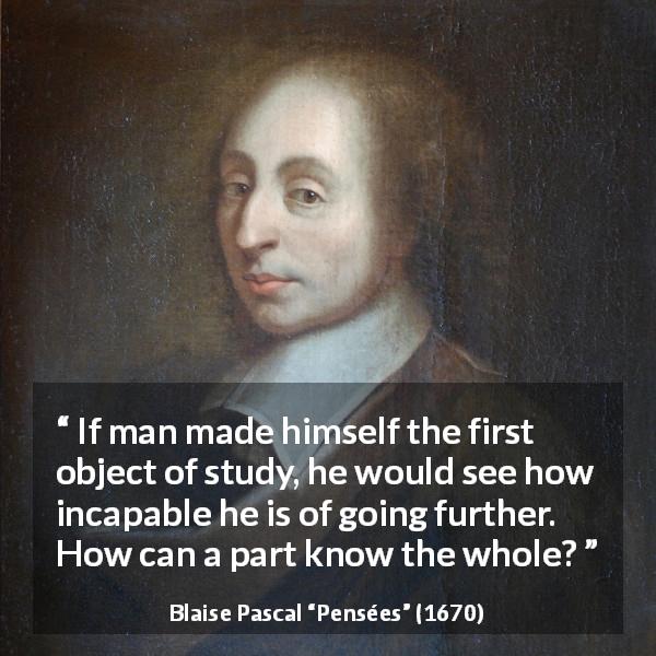 Blaise Pascal quote about man from Pensées - If man made himself the first object of study, he would see how incapable he is of going further. How can a part know the whole?