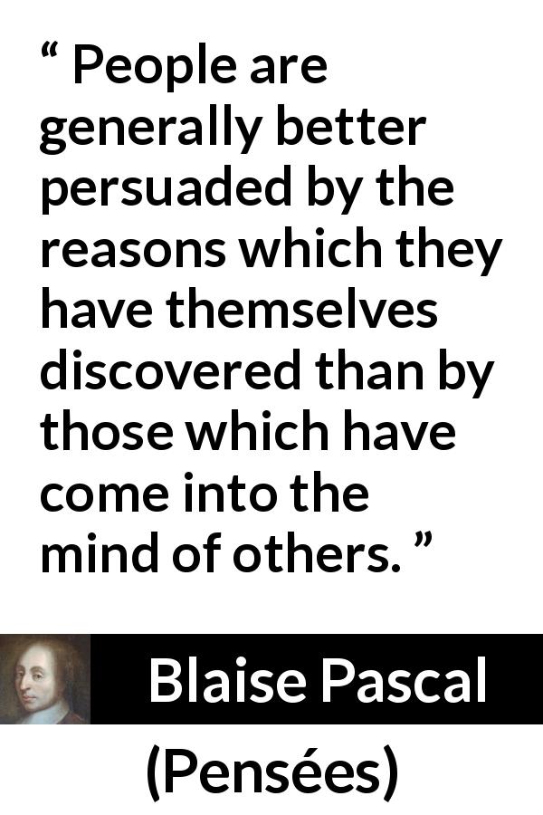 Blaise Pascal quote about mind from Pensées - People are generally better persuaded by the reasons which they have themselves discovered than by those which have come into the mind of others.