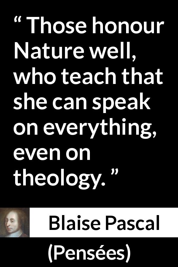 Blaise Pascal quote about nature from Pensées - Those honour Nature well, who teach that she can speak on everything, even on theology.