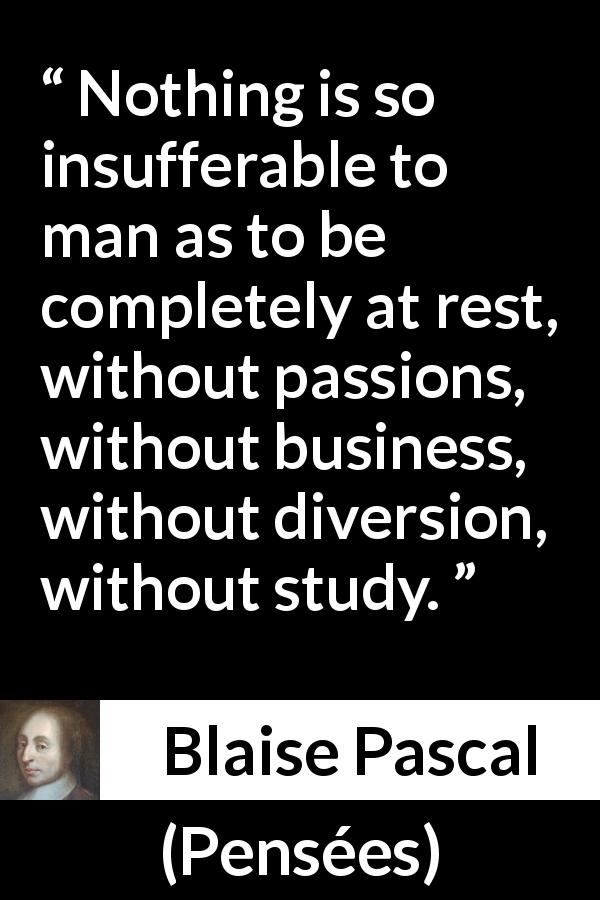 Blaise Pascal quote about passion from Pensées - Nothing is so insufferable to man as to be completely at rest, without passions, without business, without diversion, without study.