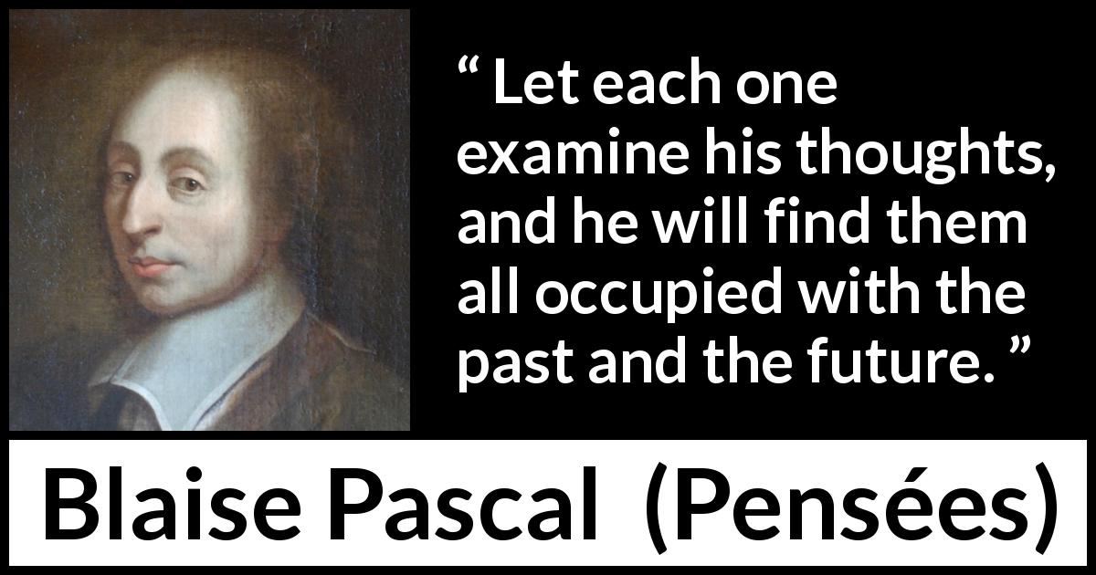 Blaise Pascal quote about past from Pensées - Let each one examine his thoughts, and he will find them all occupied with the past and the future.