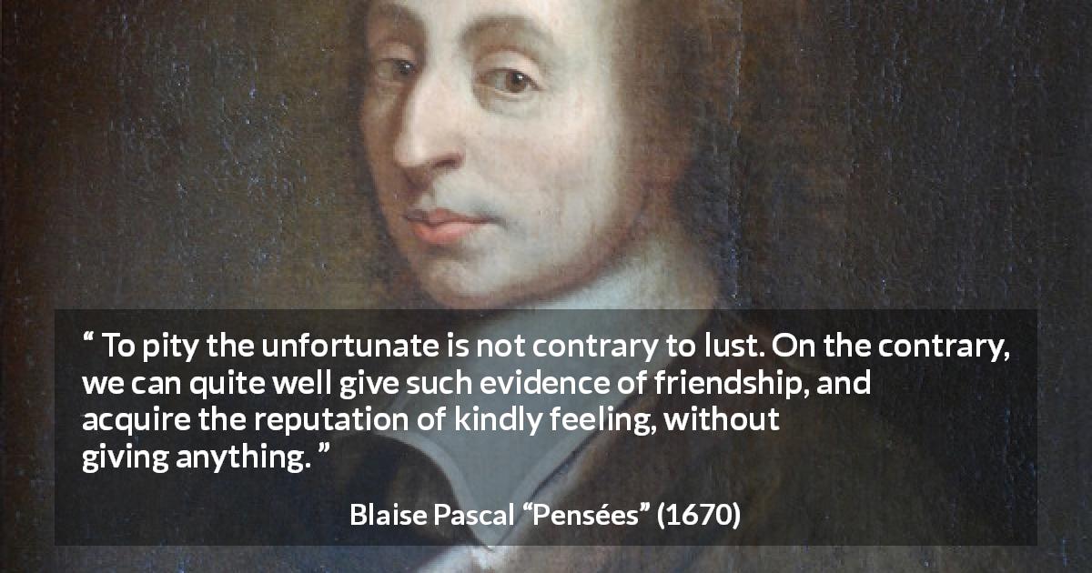 Blaise Pascal quote about pity from Pensées - To pity the unfortunate is not contrary to lust. On the contrary, we can quite well give such evidence of friendship, and acquire the reputation of kindly feeling, without giving anything.
