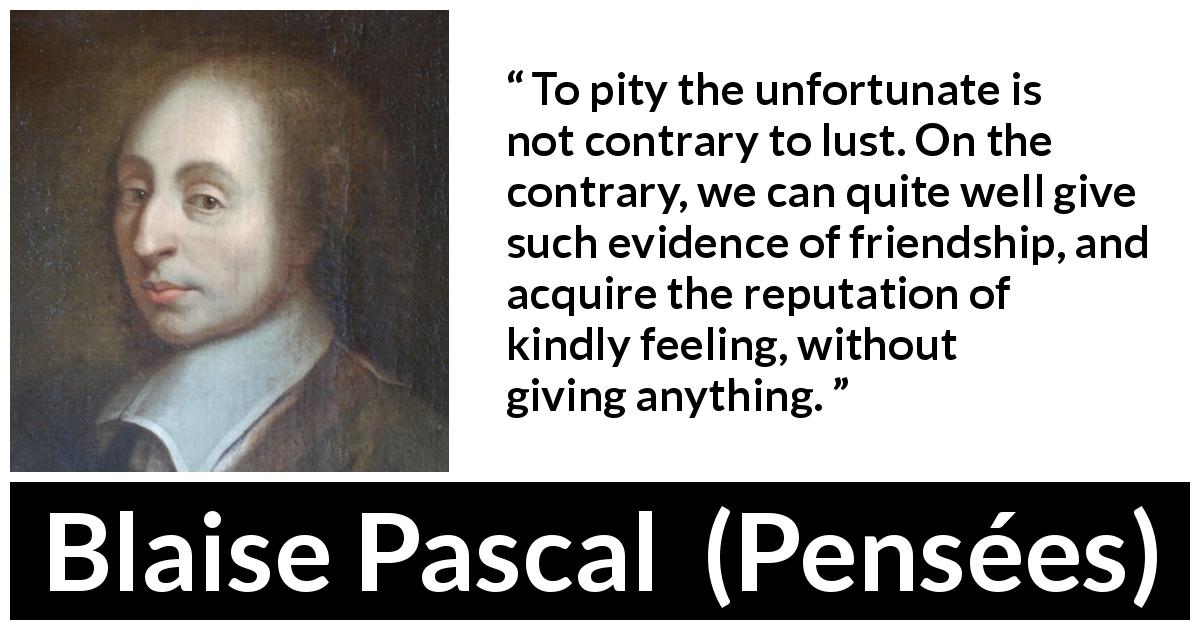 Blaise Pascal quote about pity from Pensées - To pity the unfortunate is not contrary to lust. On the contrary, we can quite well give such evidence of friendship, and acquire the reputation of kindly feeling, without giving anything.
