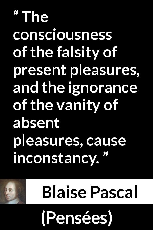Blaise Pascal quote about pleasure from Pensées - The consciousness of the falsity of present pleasures, and the ignorance of the vanity of absent pleasures, cause inconstancy.