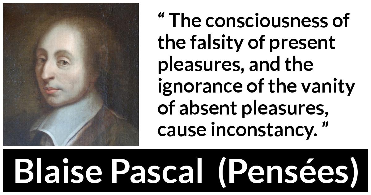 Blaise Pascal quote about pleasure from Pensées - The consciousness of the falsity of present pleasures, and the ignorance of the vanity of absent pleasures, cause inconstancy.