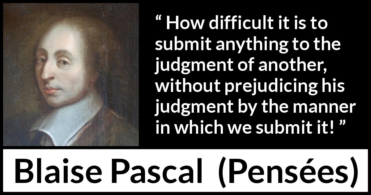 Blaise Pascal quote about prejudice from Pensées - How difficult it is to submit anything to the judgment of another, without prejudicing his judgment by the manner in which we submit it!