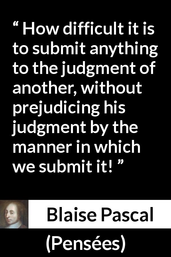 Blaise Pascal quote about prejudice from Pensées - How difficult it is to submit anything to the judgment of another, without prejudicing his judgment by the manner in which we submit it!