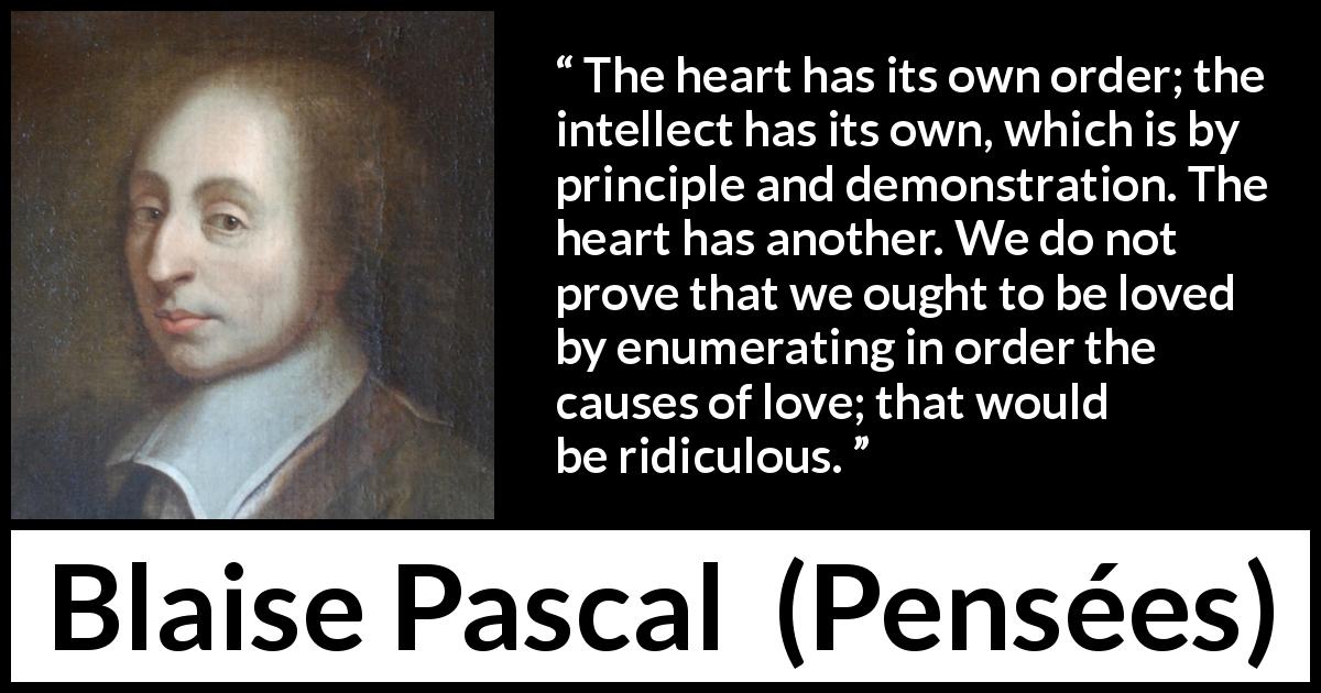Blaise Pascal quote about reason from Pensées - The heart has its own order; the intellect has its own, which is by principle and demonstration. The heart has another. We do not prove that we ought to be loved by enumerating in order the causes of love; that would be ridiculous.