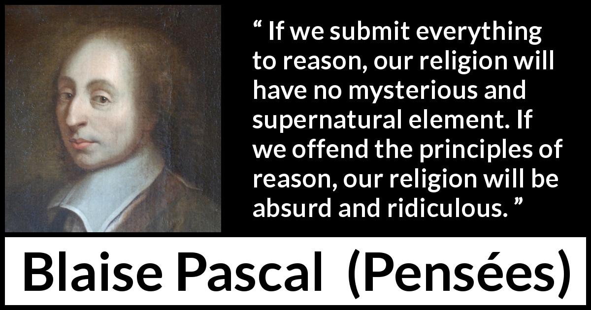 Blaise Pascal quote about reason from Pensées - If we submit everything to reason, our religion will have no mysterious and supernatural element. If we offend the principles of reason, our religion will be absurd and ridiculous.