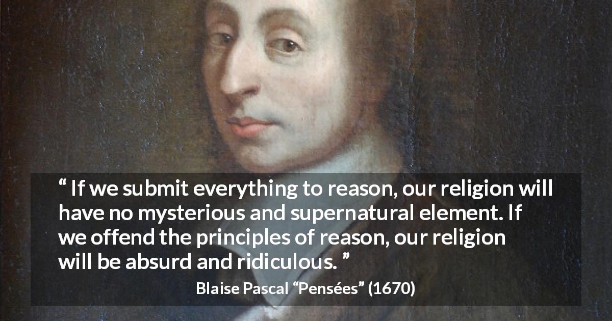 Blaise Pascal quote about reason from Pensées - If we submit everything to reason, our religion will have no mysterious and supernatural element. If we offend the principles of reason, our religion will be absurd and ridiculous.