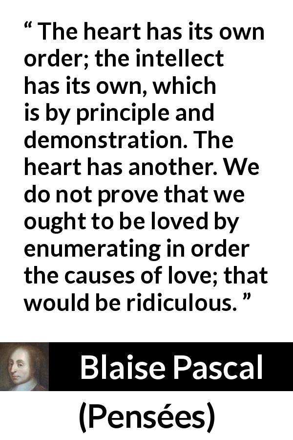 Blaise Pascal quote about reason from Pensées - The heart has its own order; the intellect has its own, which is by principle and demonstration. The heart has another. We do not prove that we ought to be loved by enumerating in order the causes of love; that would be ridiculous.