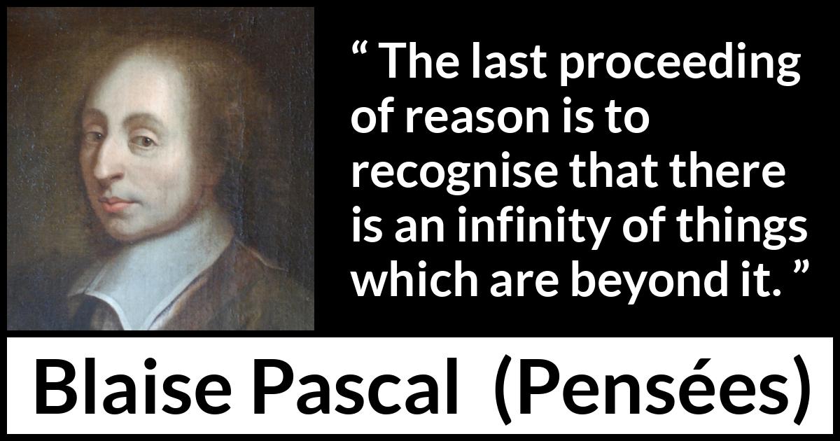 Blaise Pascal quote about reason from Pensées (1670) Blaise Pascal quote about reason from Pensées (1670) - The last proceeding of reason is to recognise that there is an infinity of things which are beyond it.