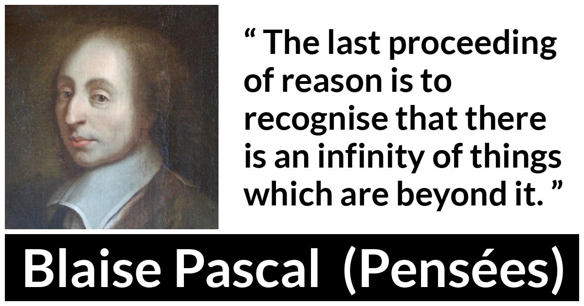 Blaise Pascal quote about reason from Pensées (1670) - The last proceeding of reason is to recognise that there is an infinity of things which are beyond it.