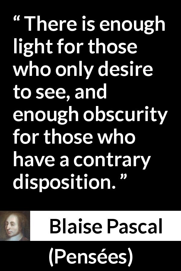 Blaise Pascal quote about sight from Pensées - There is enough light for those who only desire to see, and enough obscurity for those who have a contrary disposition.