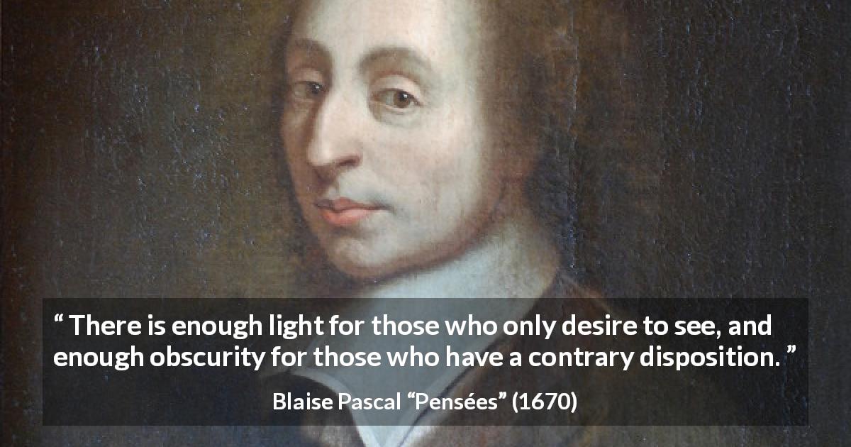 Blaise Pascal quote about sight from Pensées - There is enough light for those who only desire to see, and enough obscurity for those who have a contrary disposition.