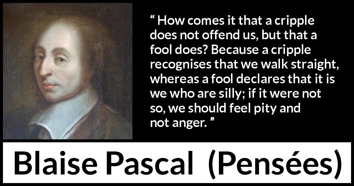Blaise Pascal quote about stupidity from Pensées - How comes it that a cripple does not offend us, but that a fool does? Because a cripple recognises that we walk straight, whereas a fool declares that it is we who are silly; if it were not so, we should feel pity and not anger.
