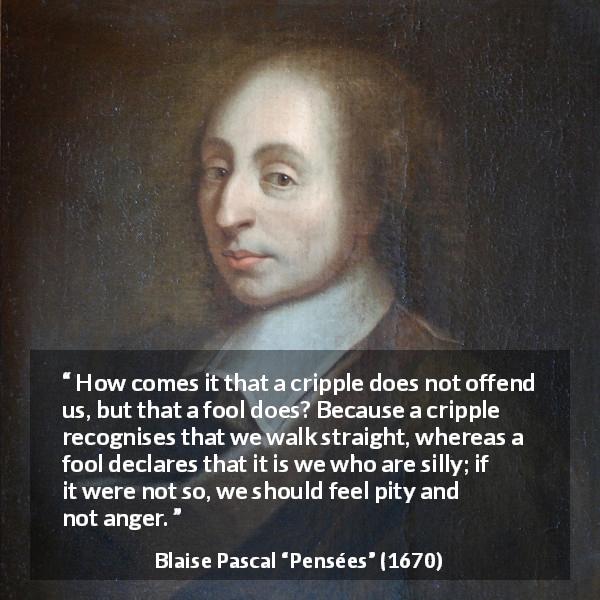 Blaise Pascal quote about stupidity from Pensées - How comes it that a cripple does not offend us, but that a fool does? Because a cripple recognises that we walk straight, whereas a fool declares that it is we who are silly; if it were not so, we should feel pity and not anger.
