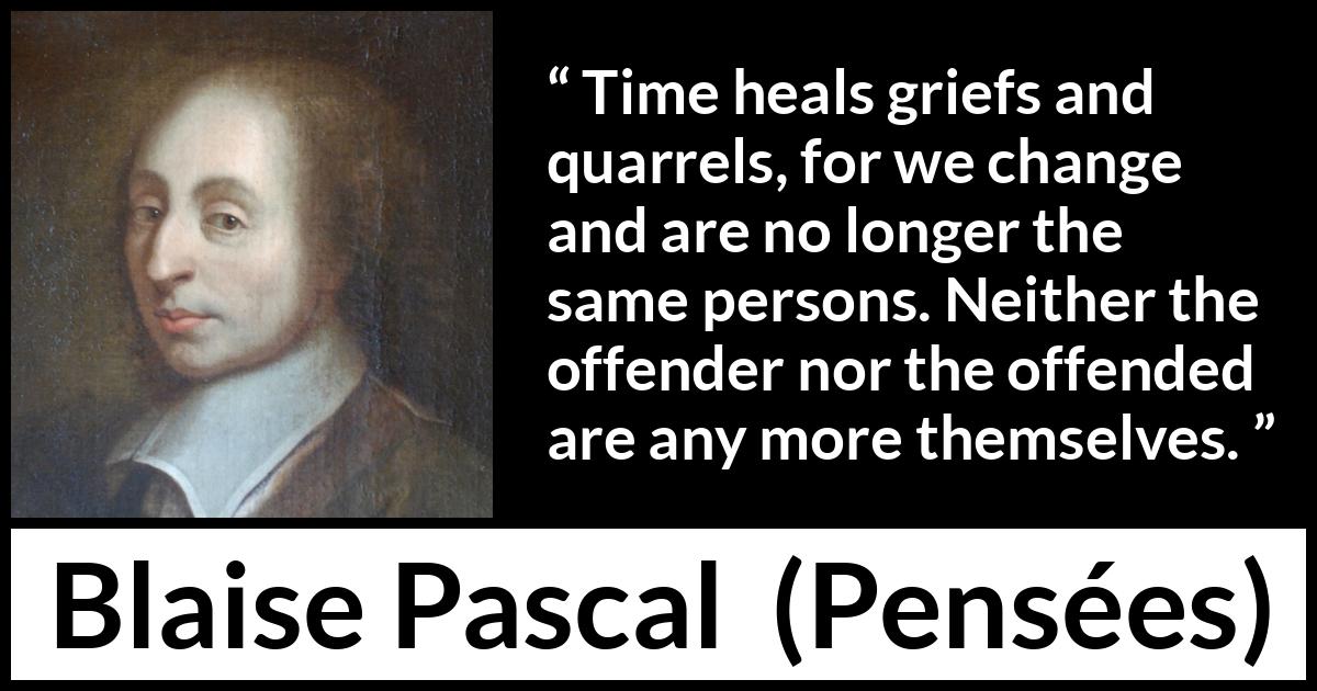 Blaise Pascal quote about time from Pensées - Time heals griefs and quarrels, for we change and are no longer the same persons. Neither the offender nor the offended are any more themselves.