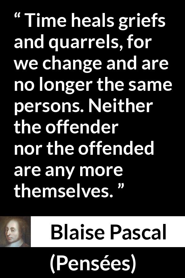 Blaise Pascal quote about time from Pensées - Time heals griefs and quarrels, for we change and are no longer the same persons. Neither the offender nor the offended are any more themselves.