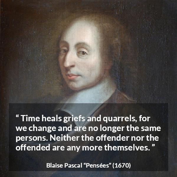 Blaise Pascal quote about time from Pensées - Time heals griefs and quarrels, for we change and are no longer the same persons. Neither the offender nor the offended are any more themselves.