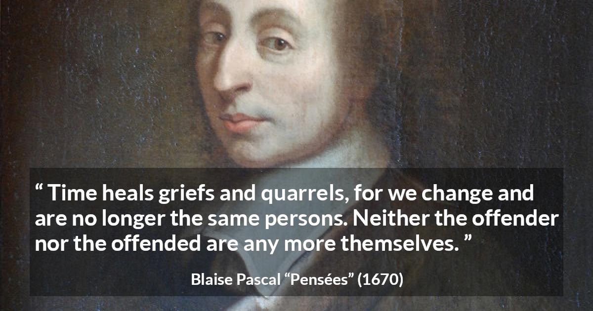 Blaise Pascal quote about time from Pensées - Time heals griefs and quarrels, for we change and are no longer the same persons. Neither the offender nor the offended are any more themselves.