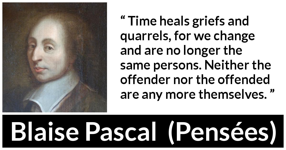 Blaise Pascal quote about time from Pensées - Time heals griefs and quarrels, for we change and are no longer the same persons. Neither the offender nor the offended are any more themselves.