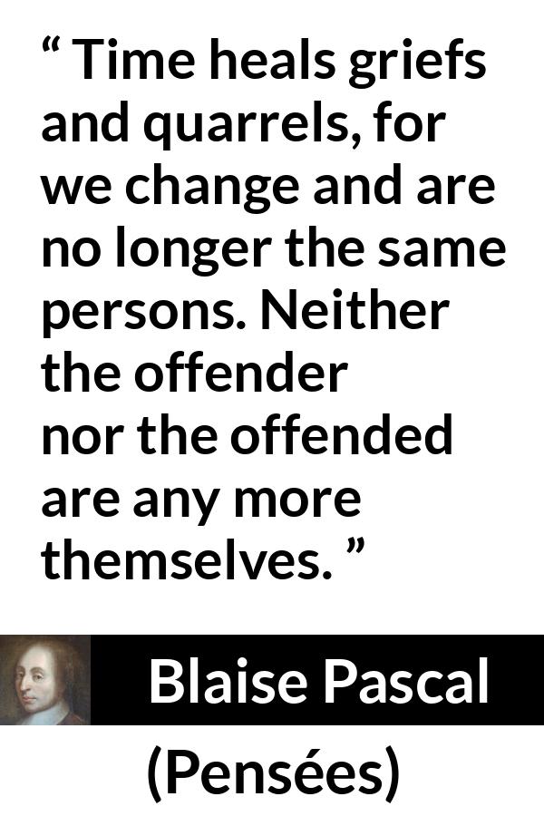 Blaise Pascal quote about time from Pensées - Time heals griefs and quarrels, for we change and are no longer the same persons. Neither the offender nor the offended are any more themselves.