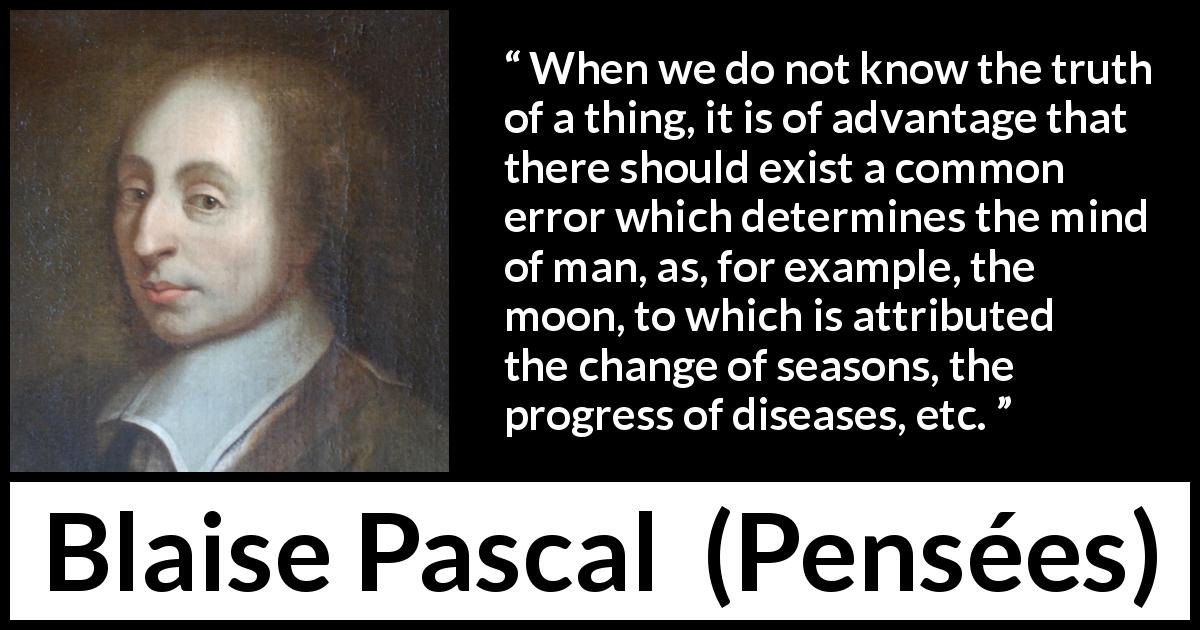 Blaise Pascal quote about truth from Pensées - When we do not know the truth of a thing, it is of advantage that there should exist a common error which determines the mind of man, as, for example, the moon, to which is attributed the change of seasons, the progress of diseases, etc.