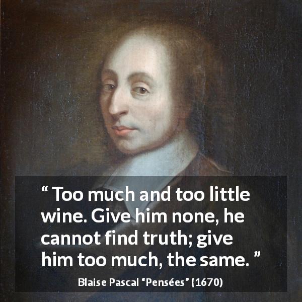 Blaise Pascal quote about truth from Pensées - Too much and too little wine. Give him none, he cannot find truth; give him too much, the same.