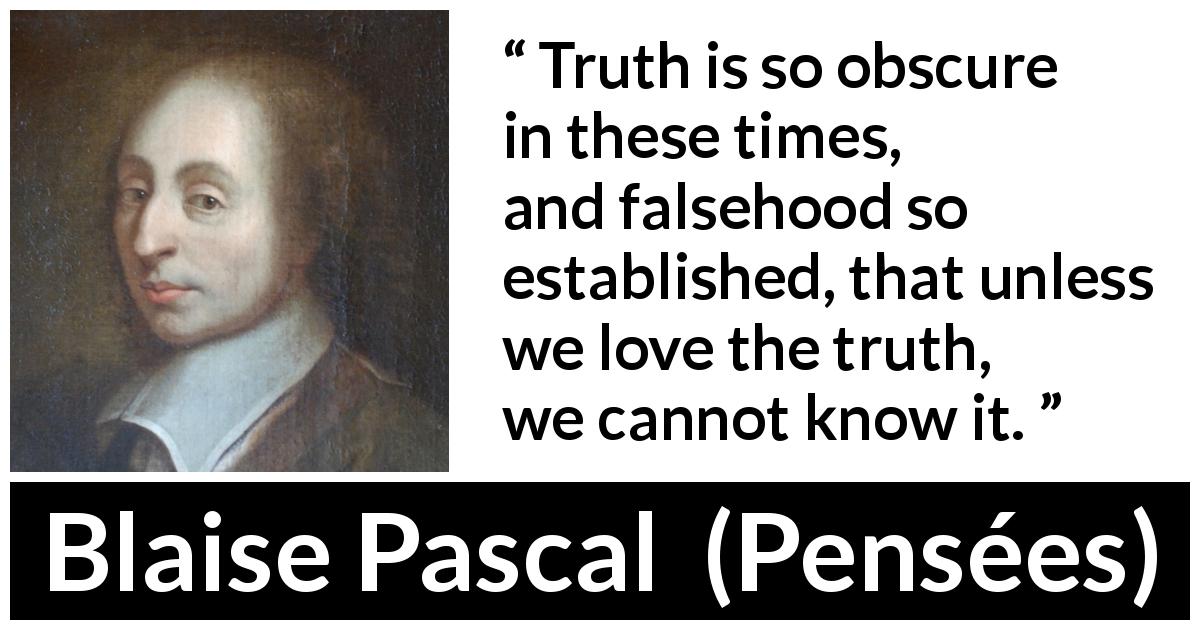 Blaise Pascal quote about truth from Pensées - Truth is so obscure in these times, and falsehood so established, that unless we love the truth, we cannot know it.