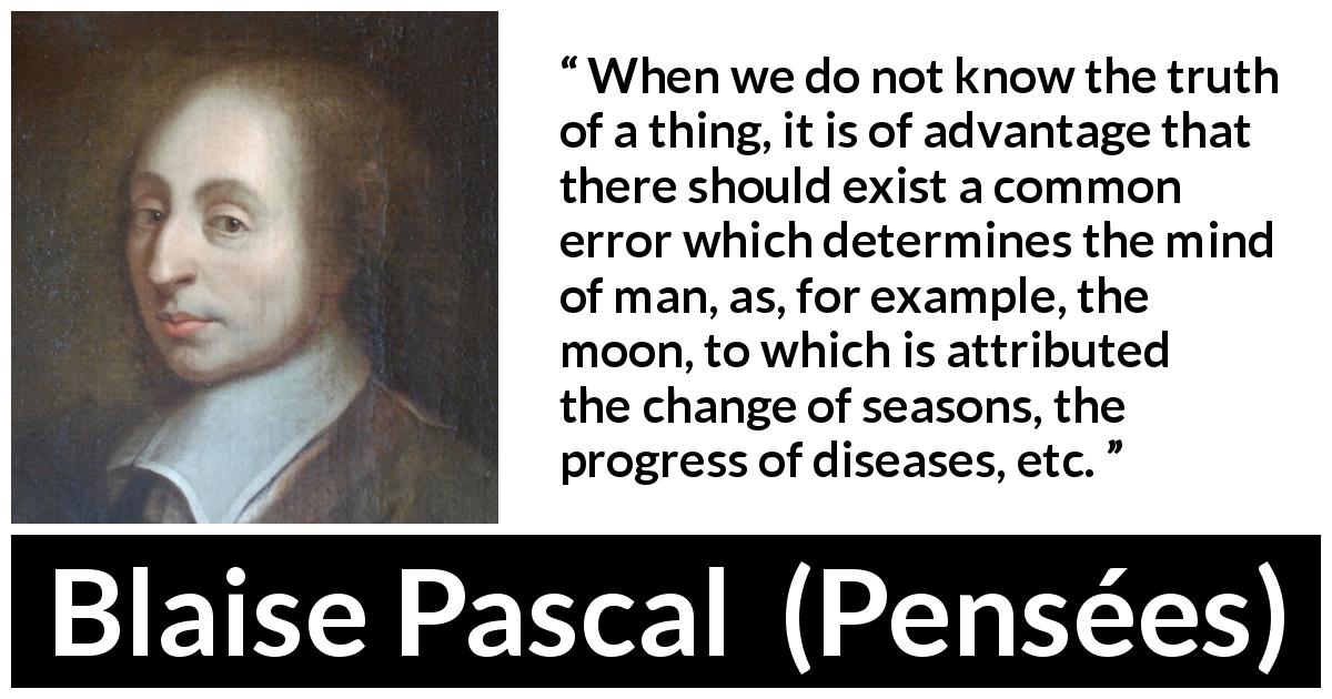 Blaise Pascal quote about truth from Pensées - When we do not know the truth of a thing, it is of advantage that there should exist a common error which determines the mind of man, as, for example, the moon, to which is attributed the change of seasons, the progress of diseases, etc.