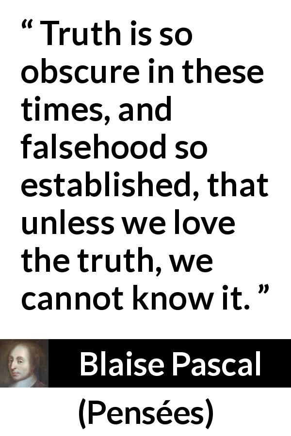 Blaise Pascal quote about truth from Pensées - Truth is so obscure in these times, and falsehood so established, that unless we love the truth, we cannot know it.