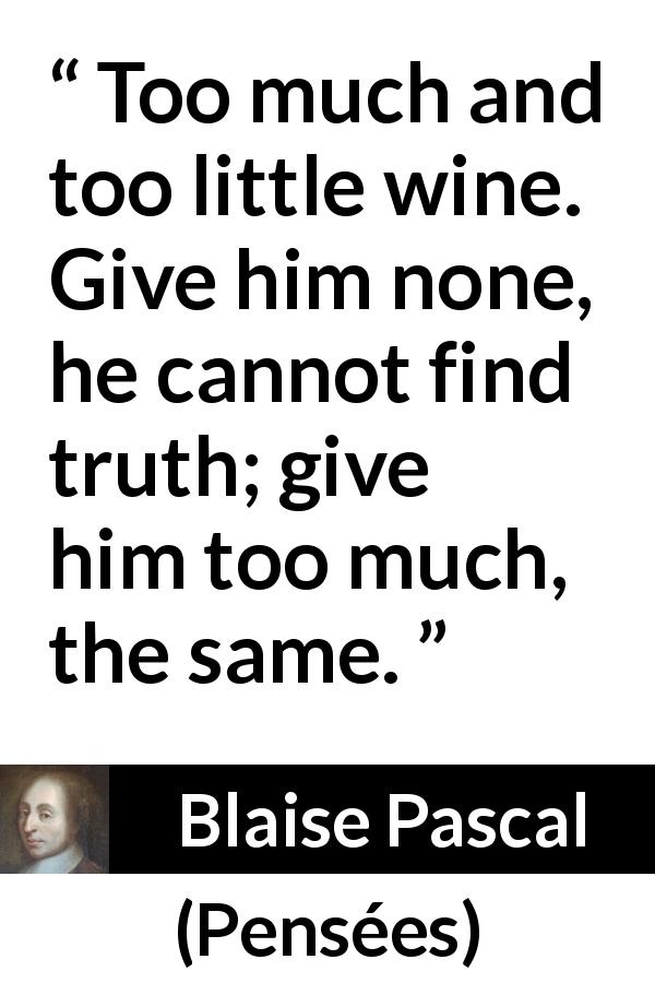 Blaise Pascal quote about truth from Pensées - Too much and too little wine. Give him none, he cannot find truth; give him too much, the same.