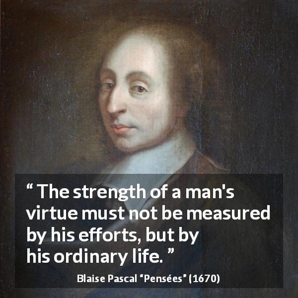 Blaise Pascal quote about virtue from Pensées - The strength of a man's virtue must not be measured by his efforts, but by his ordinary life.
