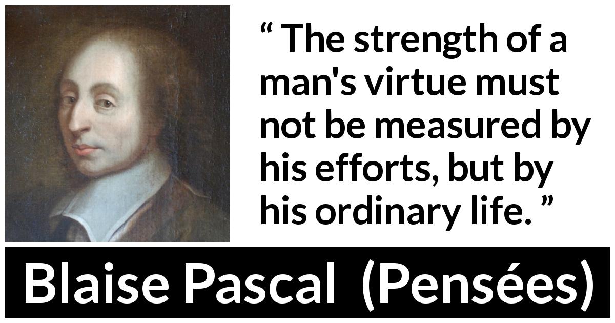 Blaise Pascal quote about virtue from Pensées - The strength of a man's virtue must not be measured by his efforts, but by his ordinary life.