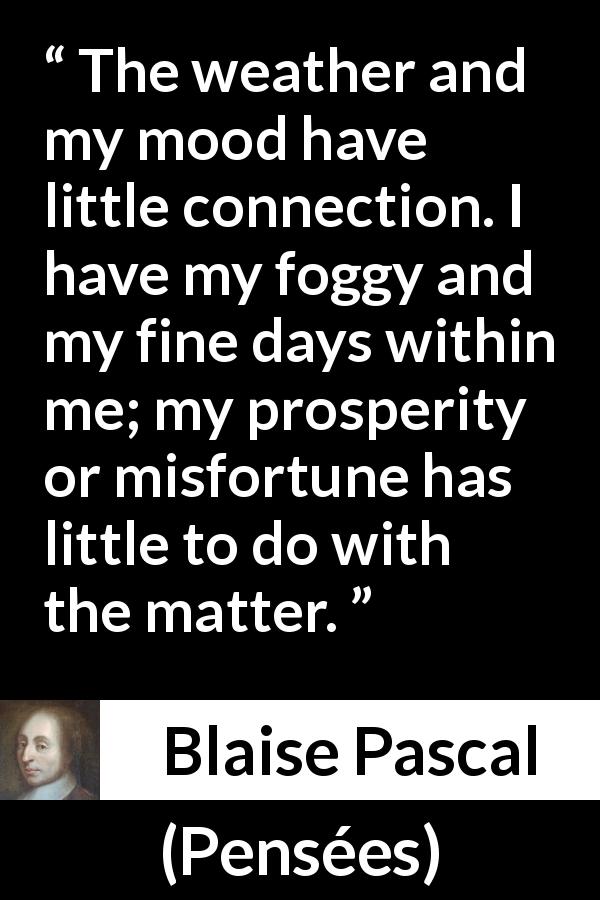Blaise Pascal quote about weather from Pensées - The weather and my mood have little connection. I have my foggy and my fine days within me; my prosperity or misfortune has little to do with the matter.