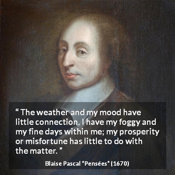 Blaise Pascal quote about weather from Pensées - The weather and my mood have little connection. I have my foggy and my fine days within me; my prosperity or misfortune has little to do with the matter.